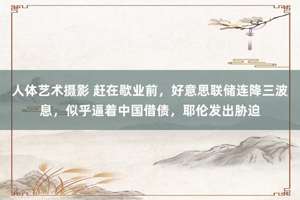 人体艺术摄影 赶在歇业前，好意思联储连降三波息，似乎逼着中国借债，耶伦发出胁迫