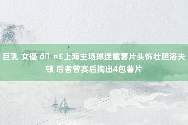 巨乳 女優 🤣上海主场球迷戴薯片头饰壮胆洛夫顿 后者曾赛后掏出4包薯片