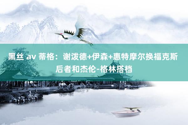 黑丝 av 蒂格:谢泼德+伊森+惠特摩尔换福克斯 后者和杰伦-格林搭档