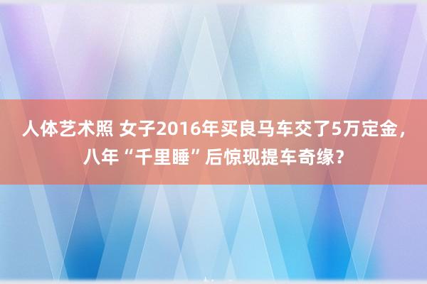 人体艺术照 女子2016年买良马车交了5万定金，八年“千里睡”后惊现提车奇缘？