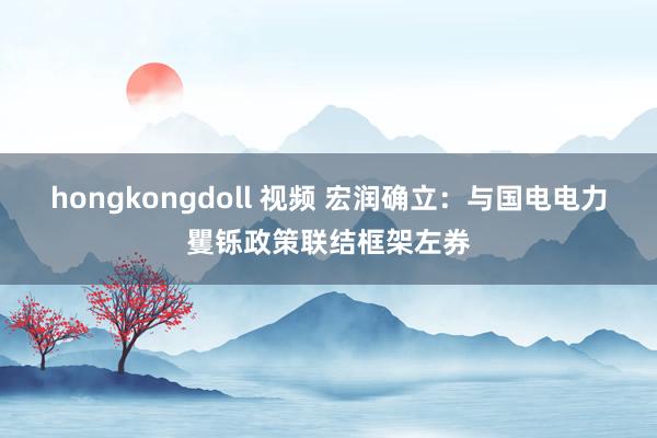 hongkongdoll 视频 宏润确立：与国电电力矍铄政策联结框架左券