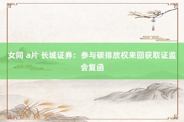 女同 a片 长城证券：参与碳排放权来回获取证监会复函