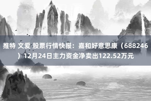 推特 文爱 股票行情快报：嘉和好意思康（688246）12月24日主力资金净卖出122.52万元