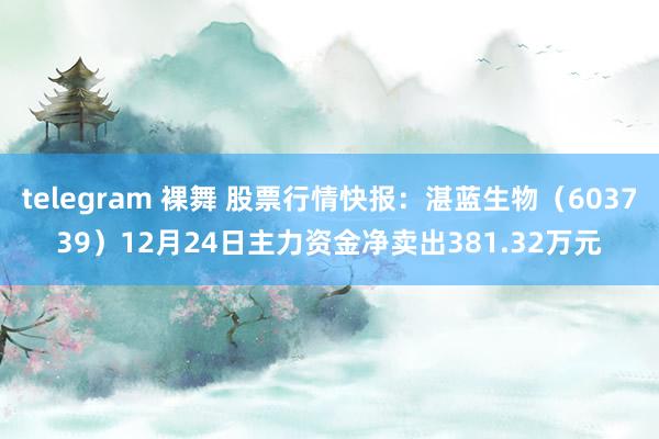 telegram 裸舞 股票行情快报：湛蓝生物（603739）12月24日主力资金净卖出381.32万元