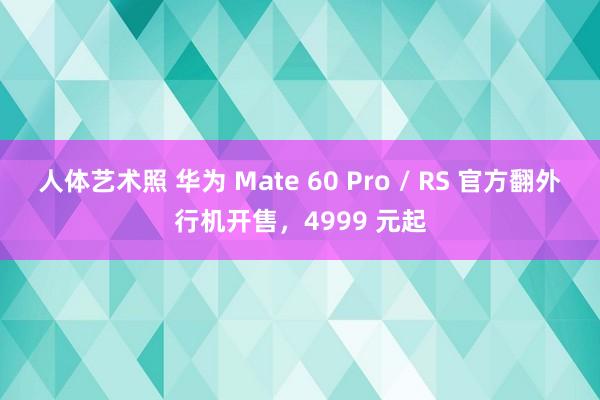 人体艺术照 华为 Mate 60 Pro / RS 官方翻外行机开售，4999 元起