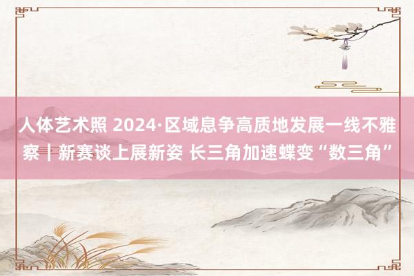 人体艺术照 2024·区域息争高质地发展一线不雅察｜新赛谈上展新姿 长三角加速蝶变“数三角”