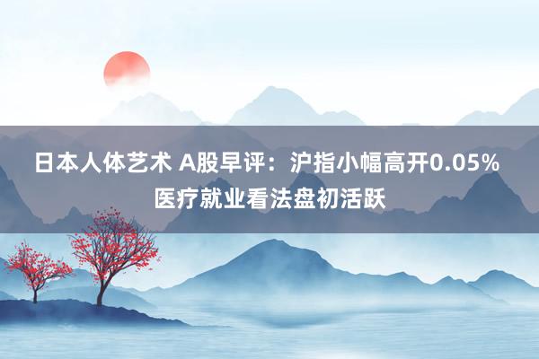日本人体艺术 A股早评：沪指小幅高开0.05% 医疗就业看法盘初活跃
