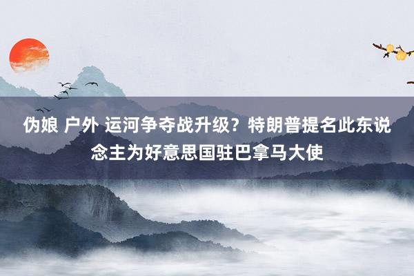伪娘 户外 运河争夺战升级？特朗普提名此东说念主为好意思国驻巴拿马大使