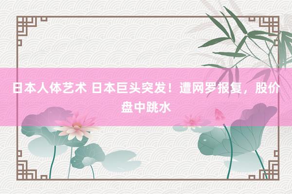 日本人体艺术 日本巨头突发！遭网罗报复，股价盘中跳水