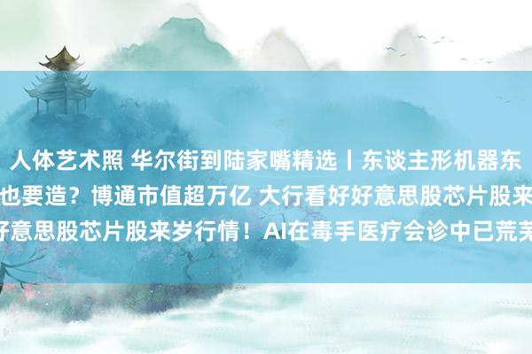 人体艺术照 华尔街到陆家嘴精选丨东谈主形机器东谈主有多火 OpenAI也要造？博通市值超万亿 大行看好好意思股芯片股来岁行情！AI在毒手医疗会诊中已荒芜东谈主类？