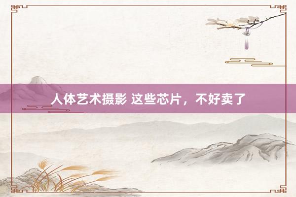 人体艺术摄影 这些芯片，不好卖了