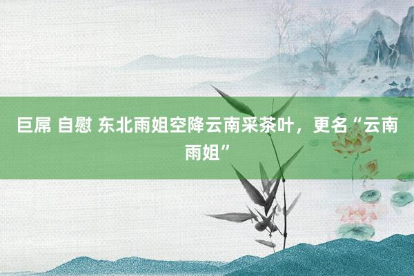 巨屌 自慰 东北雨姐空降云南采茶叶，更名“云南雨姐”
