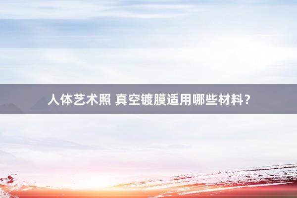 人体艺术照 真空镀膜适用哪些材料？