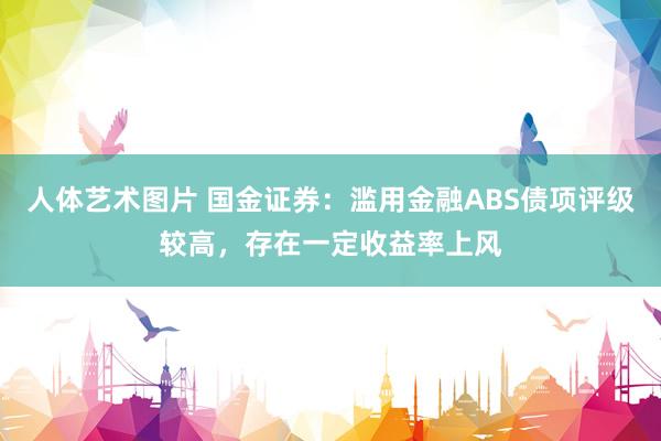 人体艺术图片 国金证券：滥用金融ABS债项评级较高，存在一定收益率上风