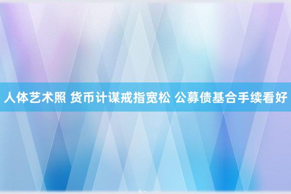 人体艺术照 货币计谋戒指宽松 公募债基合手续看好