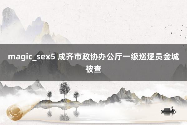 magic_sex5 成齐市政协办公厅一级巡逻员金城被查