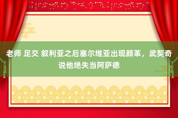 老师 足交 叙利亚之后塞尔维亚出现颜革，武契奇说他绝失当阿萨德