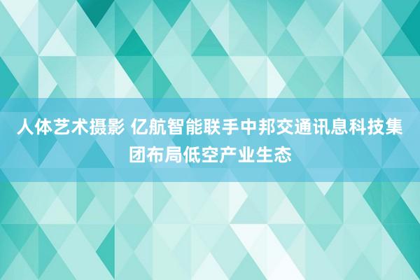 人体艺术摄影 亿航智能联手中邦交通讯息科技集团布局低空产业生态