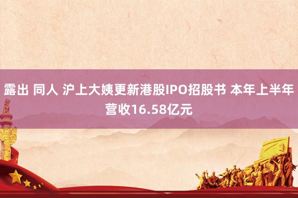 露出 同人 沪上大姨更新港股IPO招股书 本年上半年营收16.58亿元
