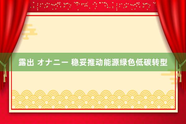 露出 オナニー 稳妥推动能源绿色低碳转型