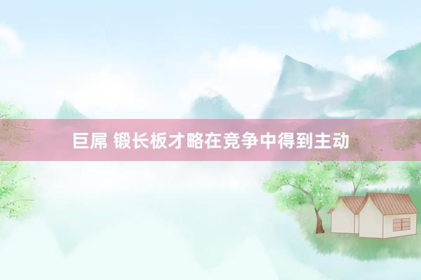 巨屌 锻长板才略在竞争中得到主动