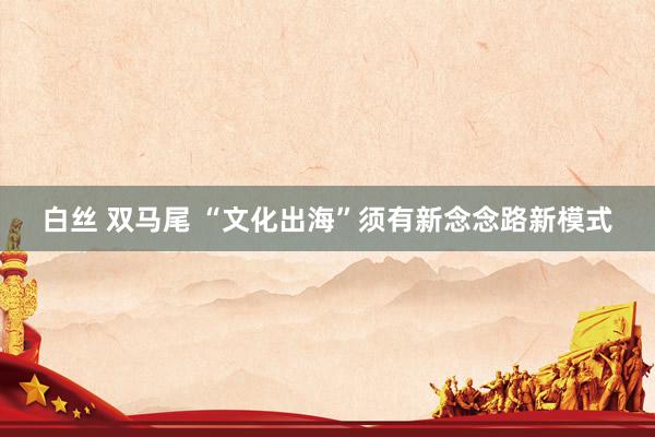 白丝 双马尾 “文化出海”须有新念念路新模式