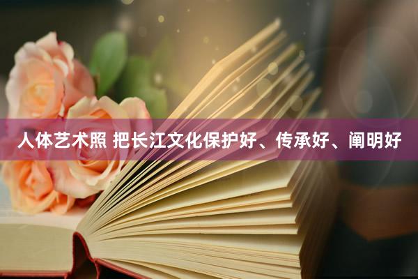 人体艺术照 把长江文化保护好、传承好、阐明好