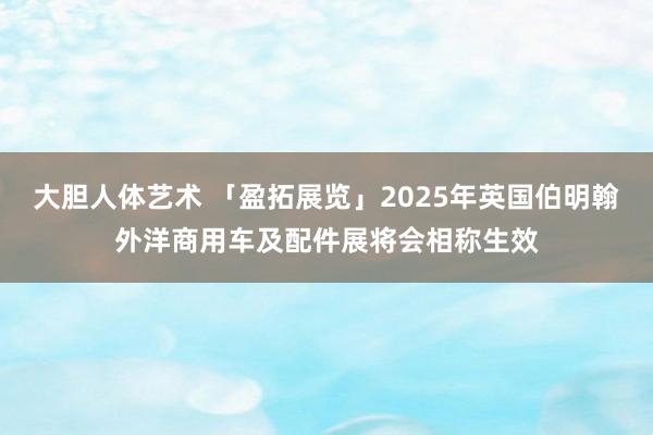 大胆人体艺术 「盈拓展览」2025年英国伯明翰外洋商用车及配件展将会相称生效