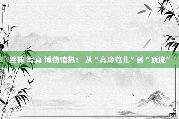 丝袜 写真 博物馆热： 从“高冷范儿”到“顶流”