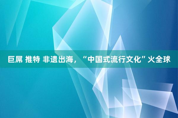 巨屌 推特 非遗出海，“中国式流行文化”火全球