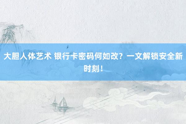 大胆人体艺术 银行卡密码何如改？一文解锁安全新时刻！