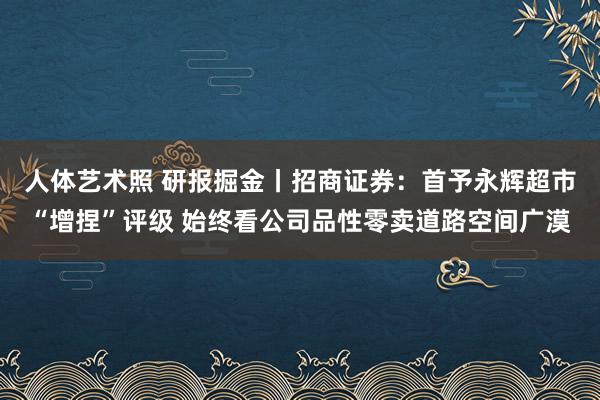 人体艺术照 研报掘金丨招商证券：首予永辉超市“增捏”评级 始终看公司品性零卖道路空间广漠