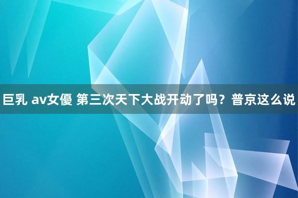 巨乳 av女優 第三次天下大战开动了吗？普京这么说