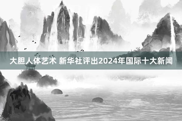 大胆人体艺术 新华社评出2024年国际十大新闻