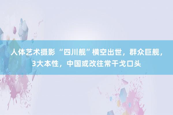 人体艺术摄影 “四川舰”横空出世，群众巨舰，3大本性，中国或改往常干戈口头