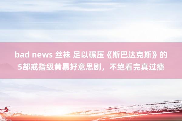 bad news 丝袜 足以碾压《斯巴达克斯》的5部戒指级黄暴好意思剧，不绝看完真过瘾