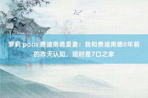 萝莉 porn 费迪南德爱妻:我和费迪南德8年前的昨天认知,现时是7口之家