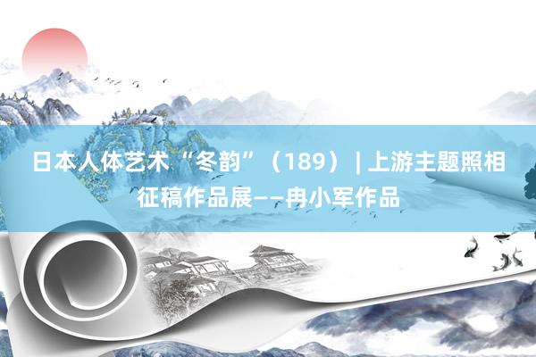 日本人体艺术 “冬韵”（189） | 上游主题照相征稿作品展——冉小军作品