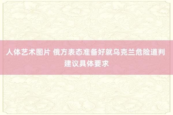 人体艺术图片 俄方表态准备好就乌克兰危险道判 建议具体要求