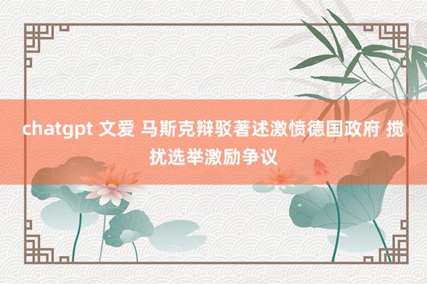 chatgpt 文爱 马斯克辩驳著述激愤德国政府 搅扰选举激励争议