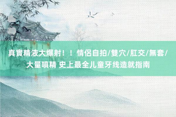 真實精液大爆射！！情侶自拍/雙穴/肛交/無套/大量噴精 史上最全儿童牙线造就指南