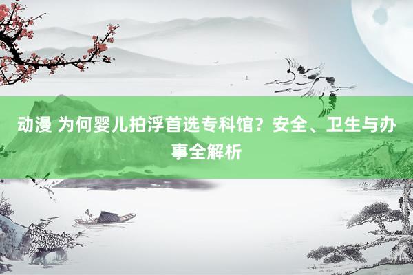 动漫 为何婴儿拍浮首选专科馆？安全、卫生与办事全解析