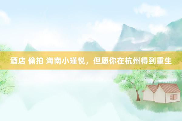 酒店 偷拍 海南小瑾悦，但愿你在杭州得到重生