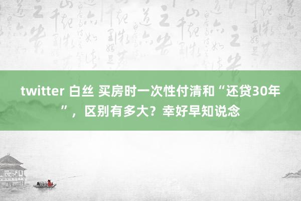 twitter 白丝 买房时一次性付清和“还贷30年”，区别有多大？幸好早知说念