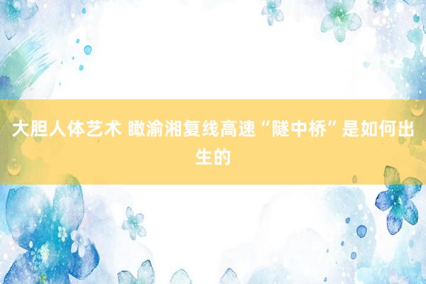 大胆人体艺术 瞰渝湘复线高速“隧中桥”是如何出生的