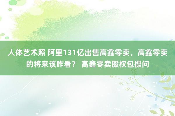 人体艺术照 阿里131亿出售高鑫零卖，高鑫零卖的将来该咋看？ 高鑫零卖股权包摄问