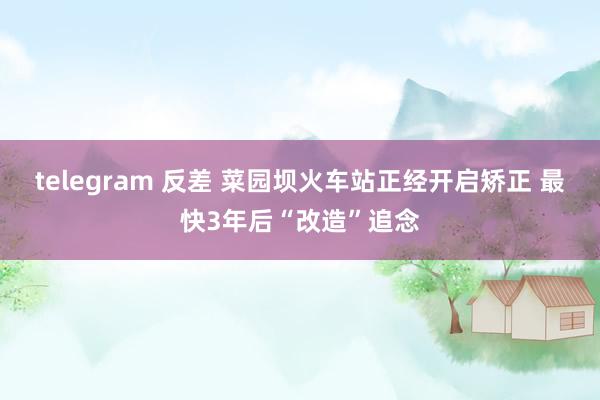 telegram 反差 菜园坝火车站正经开启矫正 最快3年后“改造”追念
