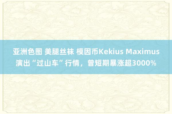 亚洲色图 美腿丝袜 模因币Kekius Maximus演出“过山车”行情，曾短期暴涨超3000%