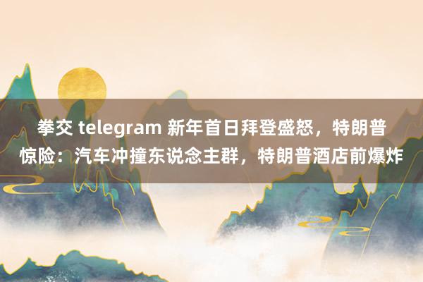 拳交 telegram 新年首日拜登盛怒，特朗普惊险：汽车冲撞东说念主群，特朗普酒店前爆炸