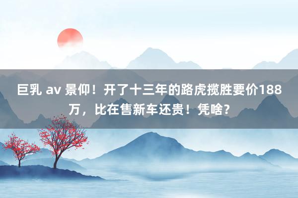 巨乳 av 景仰！开了十三年的路虎揽胜要价188万，比在售新车还贵！凭啥？